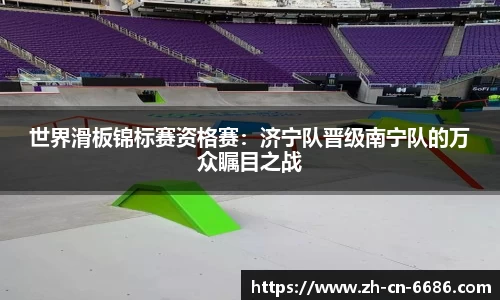 世界滑板锦标赛资格赛：济宁队晋级南宁队的万众瞩目之战